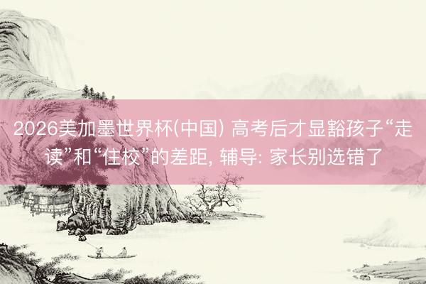 2026美加墨世界杯(中国) 高考后才显豁孩子“走读”和“住校”的差距, 辅导: 家长别选错了