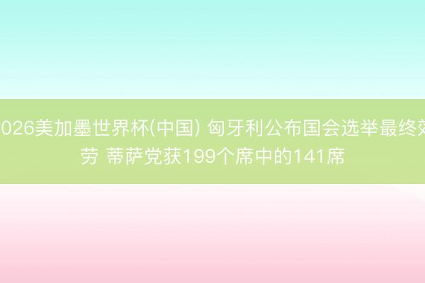 2026美加墨世界杯(中国) 匈牙利公布国会选举最终效劳 蒂萨党获199个席中的141席