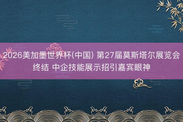 2026美加墨世界杯(中国) 第27届莫斯塔尔展览会终结 中企技能展示招引嘉宾眼神