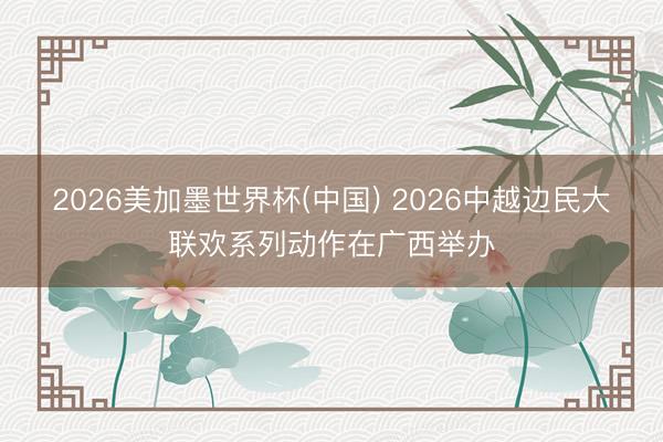 2026美加墨世界杯(中国) 2026中越边民大联欢系列动作在广西举办
