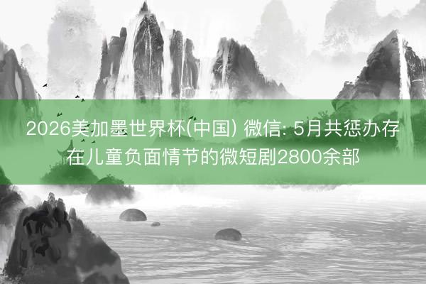 2026美加墨世界杯(中国) 微信: 5月共惩办存在儿童负面情节的微短剧2800余部