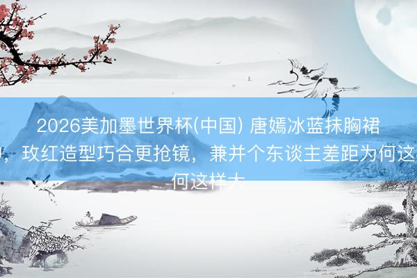 2026美加墨世界杯(中国) 唐嫣冰蓝抹胸裙封神，玫红造型巧合更抢镜，兼并个东谈主差距为何这样大