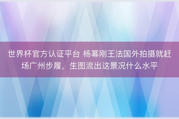 世界杯官方认证平台 杨幂刚王法国外拍摄就赶场广州步履，生图流出这景况什么水平