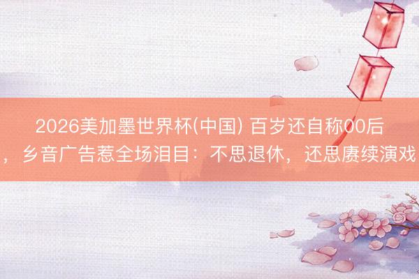 2026美加墨世界杯(中国) 百岁还自称00后，乡音广告惹全场泪目：不思退休，还思赓续演戏