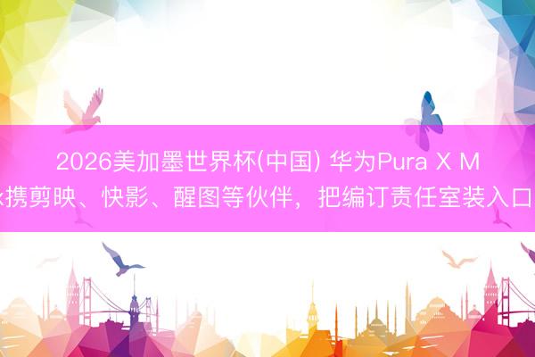 2026美加墨世界杯(中国) 华为Pura X Max携剪映、快影、醒图等伙伴，把编订责任室装入口袋