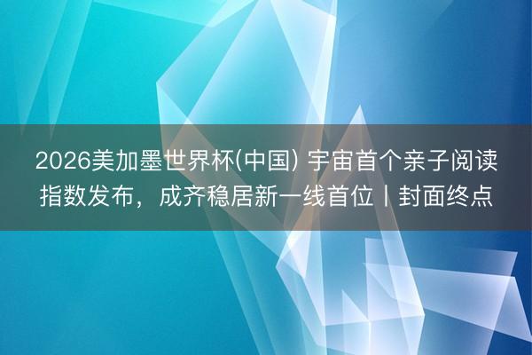 2026美加墨世界杯(中国) 宇宙首个亲子阅读指数发布,成齐稳居新一线首位丨封面终点