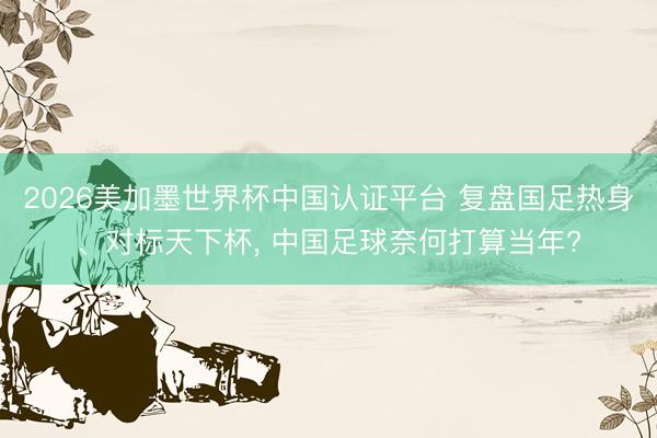 2026美加墨世界杯中国认证平台 复盘国足热身、对标天下杯， 中国足球奈何打算当年?