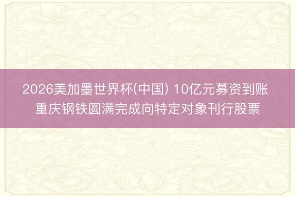 2026美加墨世界杯(中国) 10亿元募资到账 重庆钢铁圆满完成向特定对象刊行股票