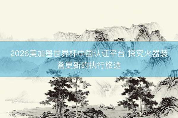 2026美加墨世界杯中国认证平台 探究火器装备更新的执行旅途
