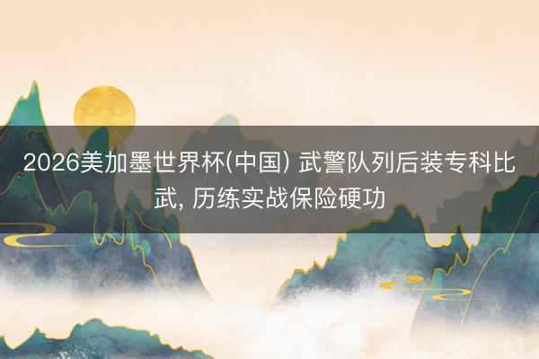 2026美加墨世界杯(中国) 武警队列后装专科比武, 历练实战保险硬功