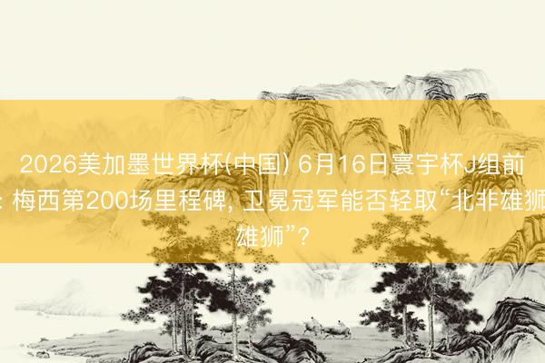 2026美加墨世界杯(中国) 6月16日寰宇杯J组前瞻: 梅西第200场里程碑， 卫冕冠军能否轻取“北非雄狮”?