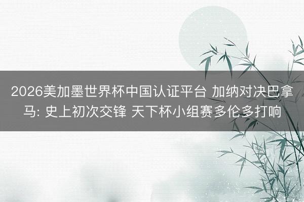 2026美加墨世界杯中国认证平台 加纳对决巴拿马: 史上初次交锋 天下杯小组赛多伦多打响