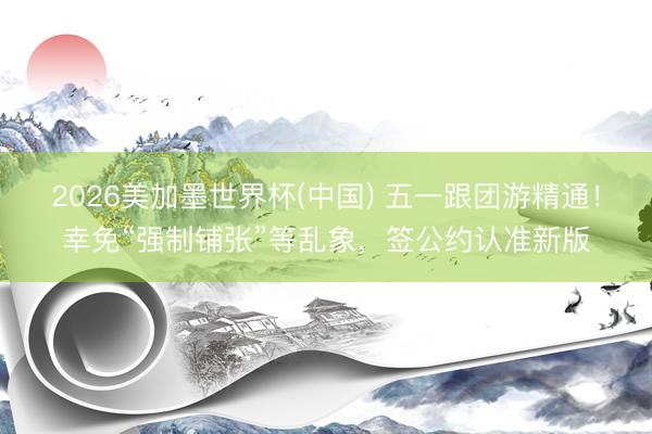 2026美加墨世界杯(中国) 五一跟团游精通！幸免“强制铺张”等乱象，签公约认准新版