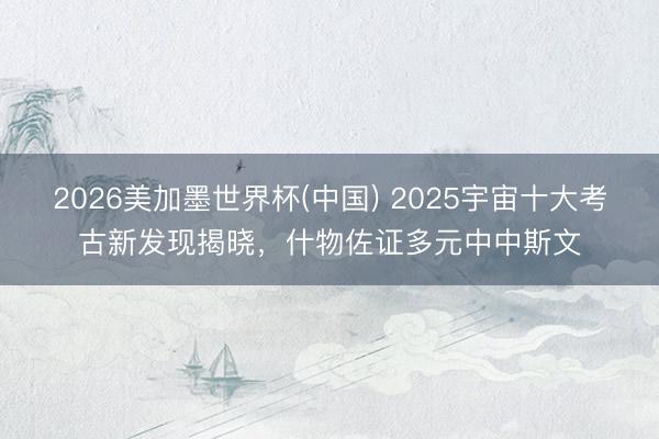 2026美加墨世界杯(中国) 2025宇宙十大考古新发现揭晓，什物佐证多元中中斯文