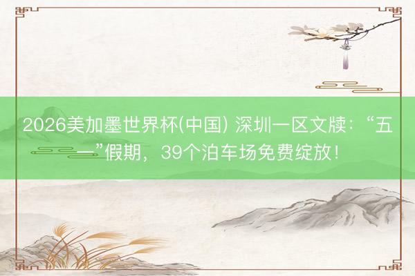 2026美加墨世界杯(中国) 深圳一区文牍：“五一”假期，39个泊车场免费绽放！