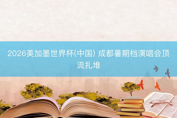 2026美加墨世界杯(中国) 成都暑期档演唱会顶流扎堆