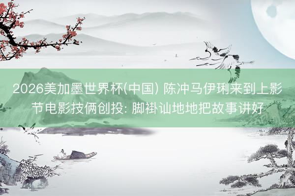 2026美加墨世界杯(中国) 陈冲马伊琍来到上影节电影技俩创投: 脚褂讪地地把故事讲好