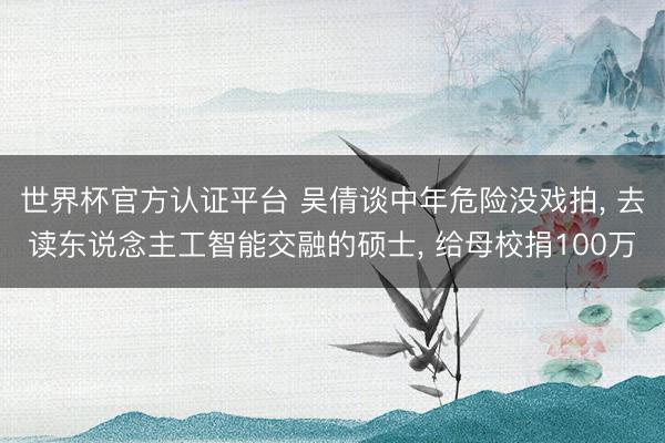 世界杯官方认证平台 吴倩谈中年危险没戏拍， 去读东说念主工智能交融的硕士， 给母校捐100万