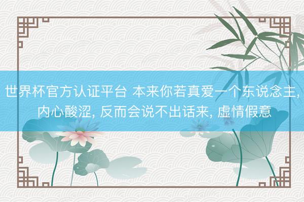 世界杯官方认证平台 本来你若真爱一个东说念主， 内心酸涩， 反而会说不出话来， 虚情假意