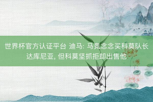 世界杯官方认证平台 迪马: 马竞念念买科莫队长达库尼亚, 但科莫坚抓拒却出售他