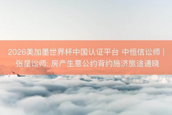 2026美加墨世界杯中国认证平台 中恒信讼师 | 张星讼师: 房产生意公约背约施济旅途通晓