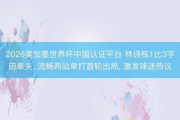 2026美加墨世界杯中国认证平台 林诗栋1比3宇田幸矢， 流畅两站单打首轮出局， 激发球迷热议