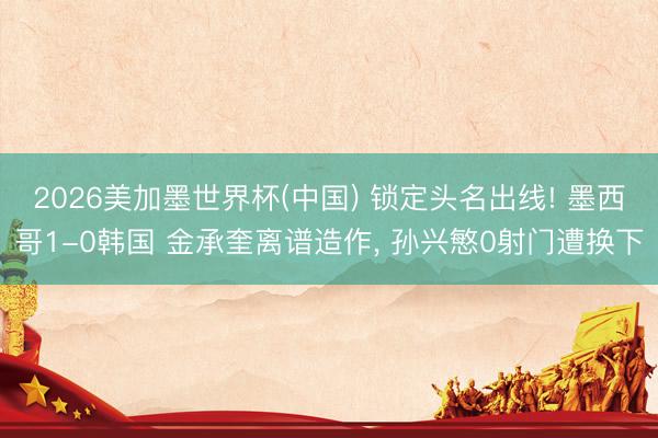 2026美加墨世界杯(中国) 锁定头名出线! 墨西哥1-0韩国 金承奎离谱造作, 孙兴慜0射门遭换下