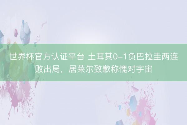 世界杯官方认证平台 土耳其0-1负巴拉圭两连败出局,居莱尔致歉称愧对宇宙