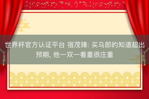 世界杯官方认证平台 宿茂臻: 买乌郎的知道超出预期, 他一双一看重很庄重